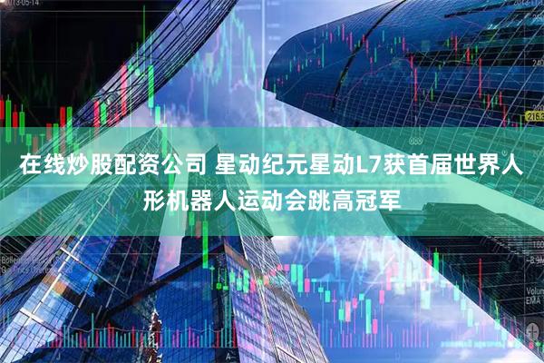在线炒股配资公司 星动纪元星动L7获首届世界人形机器人运动会跳高冠军
