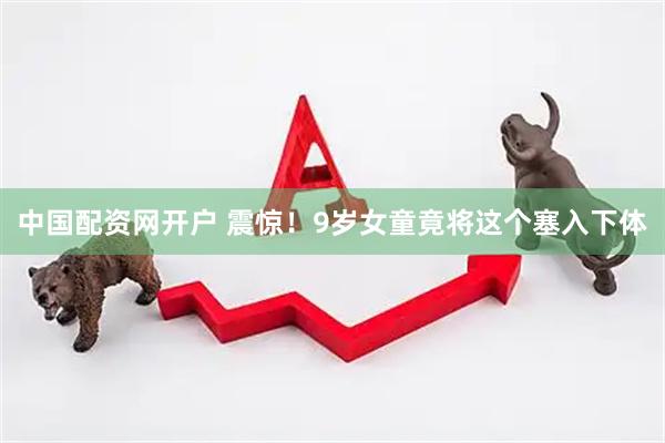 中国配资网开户 震惊！9岁女童竟将这个塞入下体