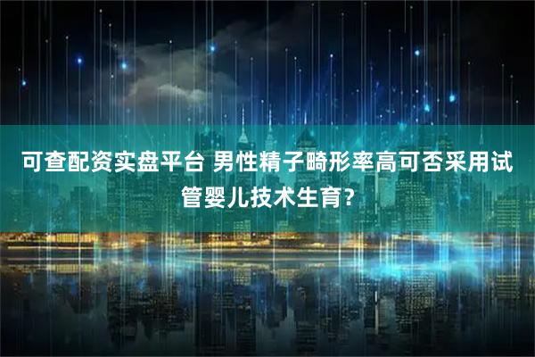 可查配资实盘平台 男性精子畸形率高可否采用试管婴儿技术生育？