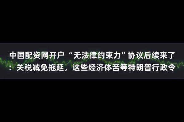 中国配资网开户 “无法律约束力”协议后续来了：关税减免拖延，这些经济体苦等特朗普行政令