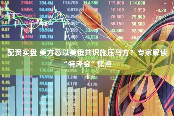 配资实盘 美方恐以美俄共识施压乌方？专家解读“特泽会”焦点