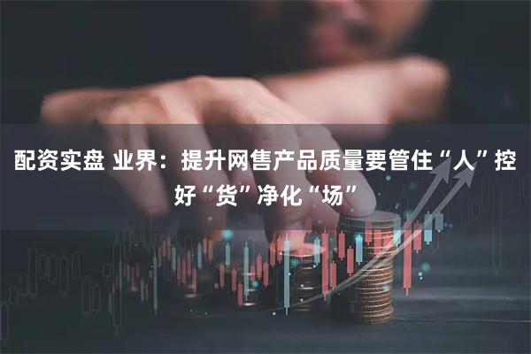 配资实盘 业界：提升网售产品质量要管住“人”控好“货”净化“场”