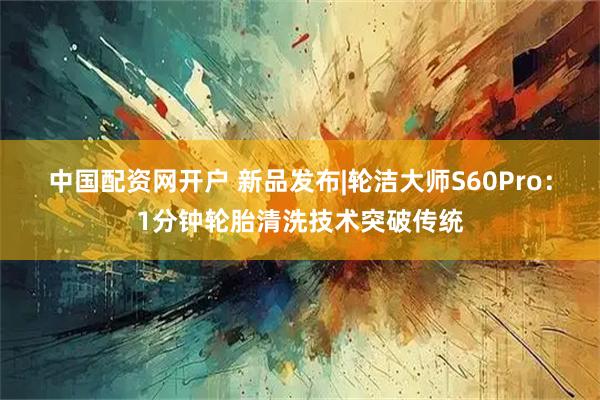 中国配资网开户 新品发布|轮洁大师S60Pro：1分钟轮胎清洗技术突破传统