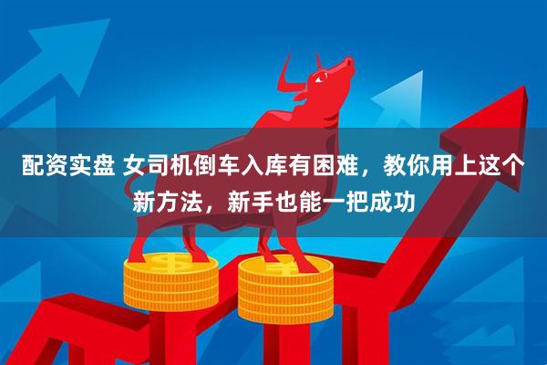 配资实盘 女司机倒车入库有困难，教你用上这个新方法，新手也能一把成功