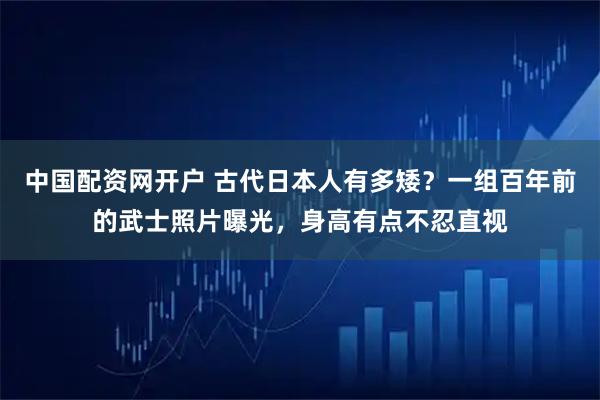 中国配资网开户 古代日本人有多矮？一组百年前的武士照片曝光，身高有点不忍直视