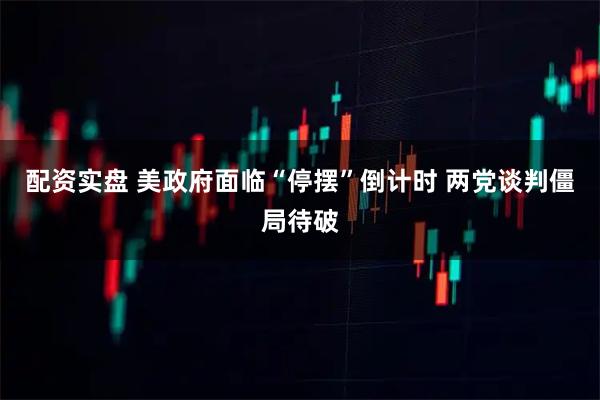 配资实盘 美政府面临“停摆”倒计时 两党谈判僵局待破