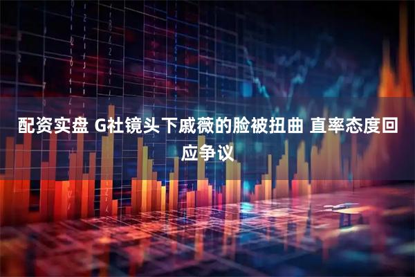 配资实盘 G社镜头下戚薇的脸被扭曲 直率态度回应争议