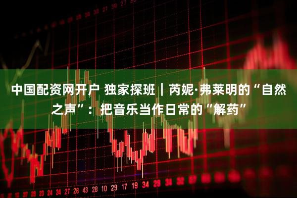中国配资网开户 独家探班｜芮妮·弗莱明的“自然之声”：把音乐当作日常的“解药”