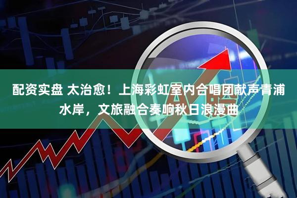配资实盘 太治愈！上海彩虹室内合唱团献声青浦水岸，文旅融合奏响秋日浪漫曲